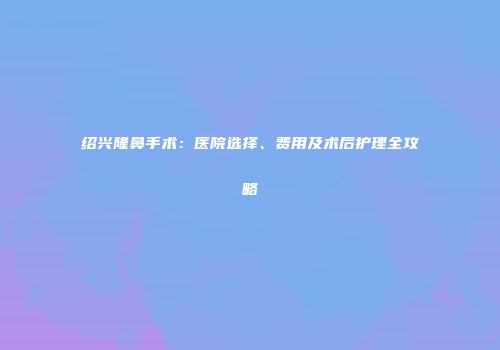 绍兴隆鼻手术：医院选择、费用及术后护理全攻略
