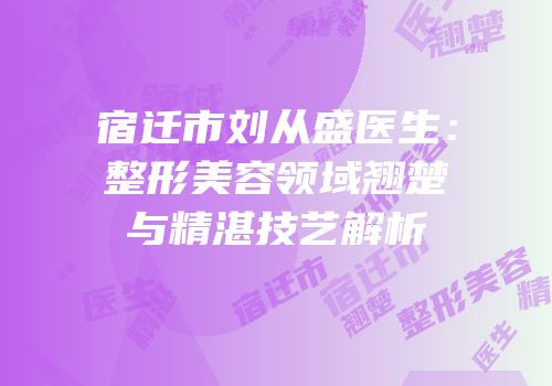 宿迁市刘从盛医生：整形美容领域翘楚与精湛技艺解析