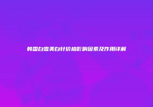 韩国白雪美白针价格影响因素及作用详解