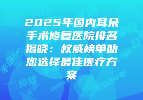 2025年国内耳朵手术修复医院排名揭晓：权威榜单助您选择最佳医疗方案