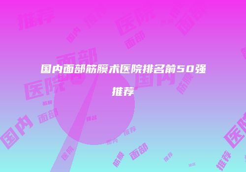 国内面部筋膜术医院排名前50强推荐