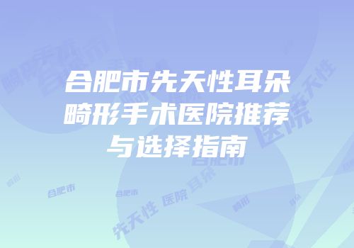 合肥市先天性耳朵畸形手术医院推荐与选择指南