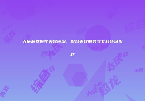 大庆超龙医疗美容医院：综合美容服务与专科特色治疗