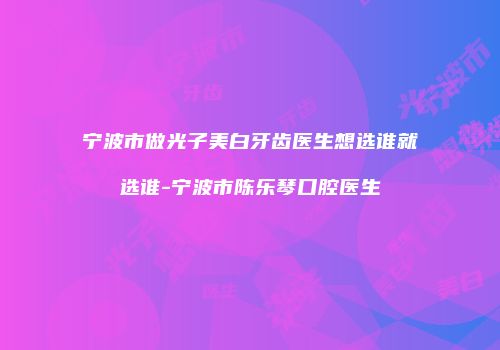 宁波市做光子美白牙齿医生想选谁就选谁-宁波市陈乐琴口腔医生