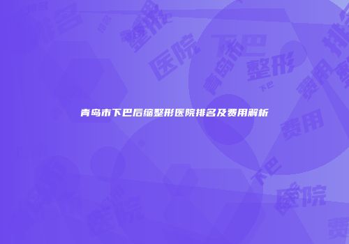青岛市下巴后缩整形医院排名及费用解析