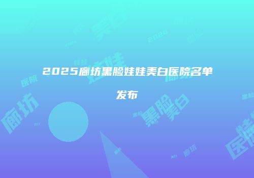 2025廊坊黑脸娃娃美白医院名单发布