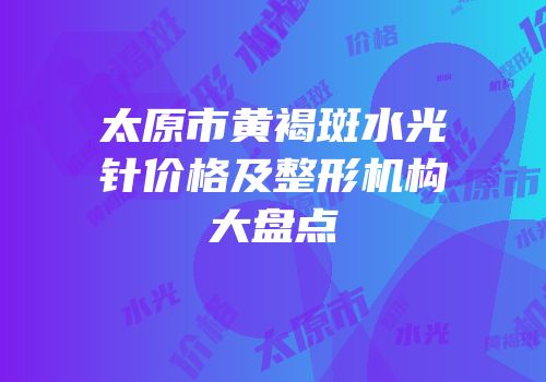 太原市黄褐斑水光针价格及整形机构大盘点