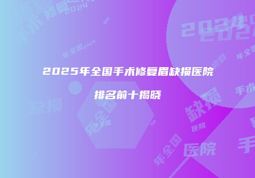 2025年全国手术修复眉缺损医院排名前十揭晓