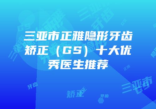 三亚市正雅隐形牙齿矫正（GS）十大优秀医生推荐