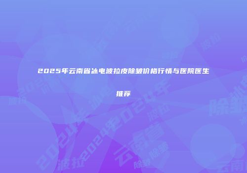 2025年云南省冰电波拉皮除皱价格行情与医院医生推荐
