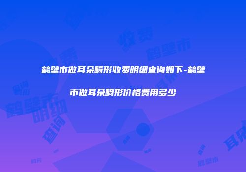 鹤壁市做耳朵畸形收费明细查询如下-鹤壁市做耳朵畸形价格费用多少