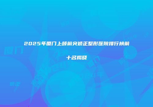 2025年厦门上颌前突矫正整形医院排行榜前十名揭晓