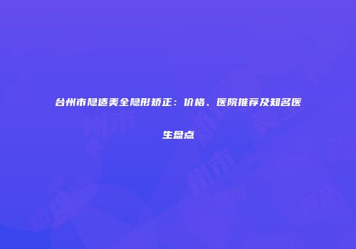 台州市隐适美全隐形矫正：价格、医院推荐及知名医生盘点