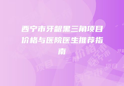西宁市牙龈黑三角项目价格与医院医生推荐指南