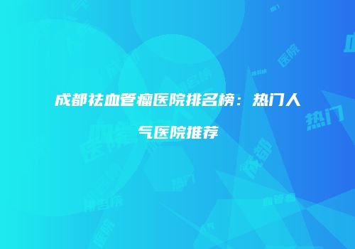 成都祛血管瘤医院排名榜：热门人气医院推荐