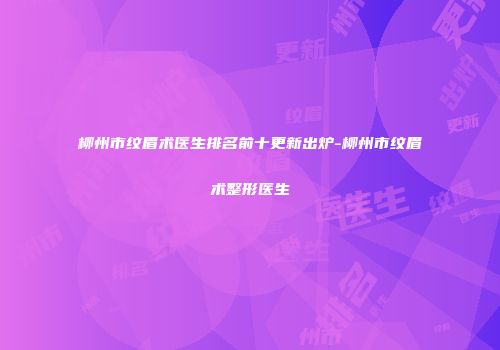 柳州市纹眉术医生排名前十更新出炉-柳州市纹眉术整形医生