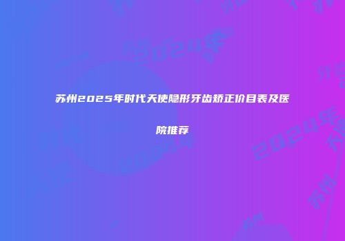 苏州2025年时代天使隐形牙齿矫正价目表及医院推荐