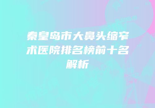 秦皇岛市大鼻头缩窄术医院排名榜前十名解析