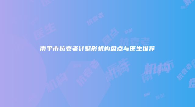 南平市抗衰老针整形机构盘点与医生推荐