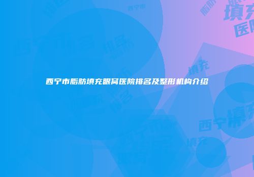 西宁市脂肪填充眼窝医院排名及整形机构介绍