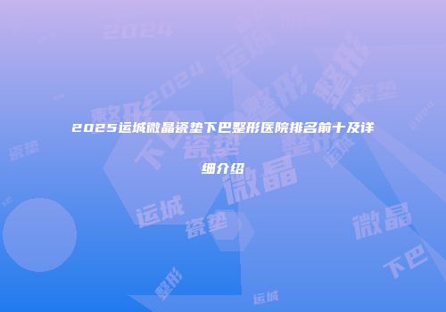 2025运城微晶瓷垫下巴整形医院排名前十及详细介绍