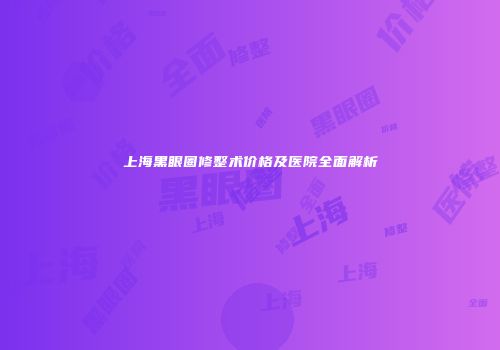上海黑眼圈修整术价格及医院全面解析