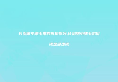 长治脱小腿毛术的价格贵吗,长治脱小腿毛术价钱是多少钱