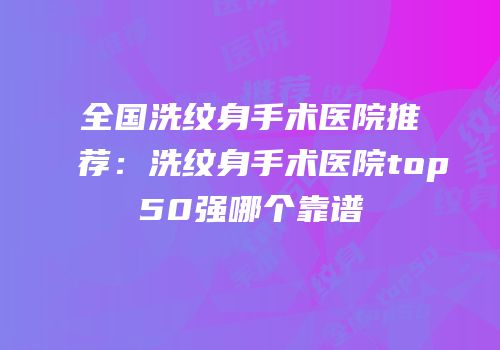 全国洗纹身手术医院推荐：洗纹身手术医院top50强哪个靠谱