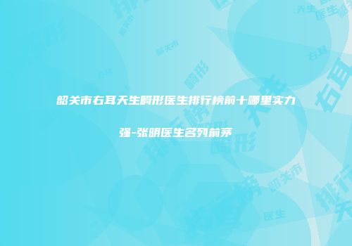 韶关市右耳天生畸形医生排行榜前十哪里实力强-张明医生名列前茅