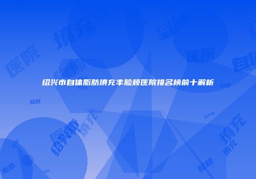 绍兴市自体脂肪填充丰脸颊医院排名榜前十解析