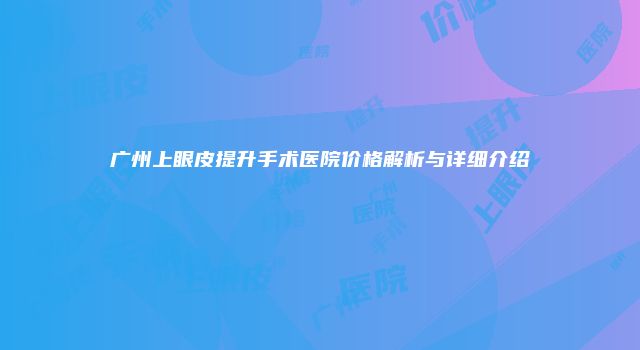 广州上眼皮提升手术医院价格解析与详细介绍
