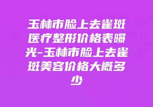 玉林市脸上去雀斑医疗整形价格表曝光-玉林市脸上去雀斑美容价格大概多少