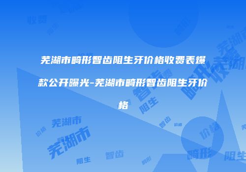 芜湖市畸形智齿阻生牙价格收费表爆款公开曝光-芜湖市畸形智齿阻生牙价格