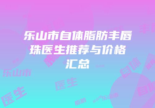 乐山市自体脂肪丰唇珠医生推荐与价格汇总