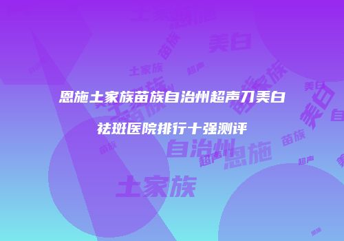 恩施土家族苗族自治州超声刀美白祛斑医院排行十强测评