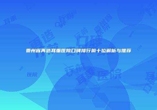 贵州省再造耳垂医院口碑排行前十位解析与推荐