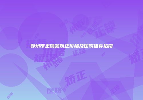 鄂州市正锁颌矫正价格及医院推荐指南