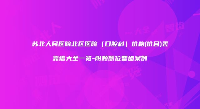 苏北人民医院北区医院（口腔科）价格(价目)表靠谱大全一览-附颊侧位智齿案例