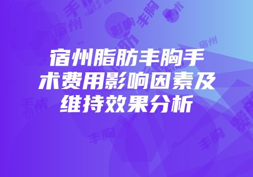宿州脂肪丰胸手术费用影响因素及维持效果分析