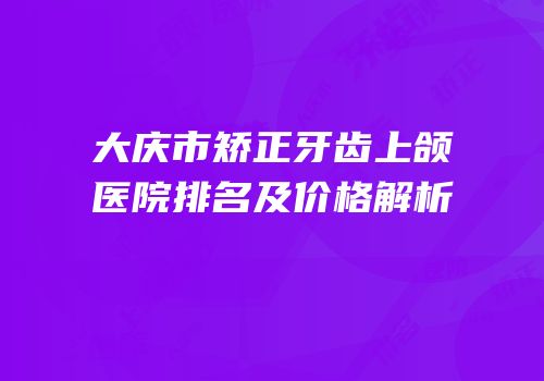 大庆市矫正牙齿上颌医院排名及价格解析