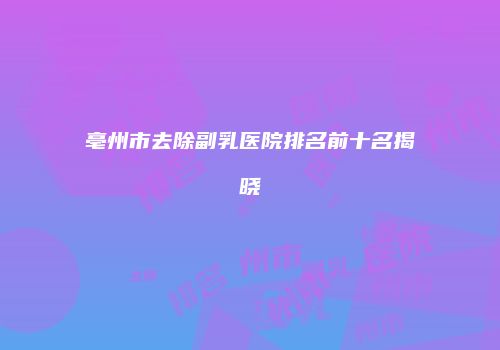 亳州市去除副乳医院排名前十名揭晓