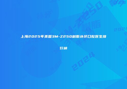 上海2025年美国3M-Z250树脂补牙口腔医生排行榜