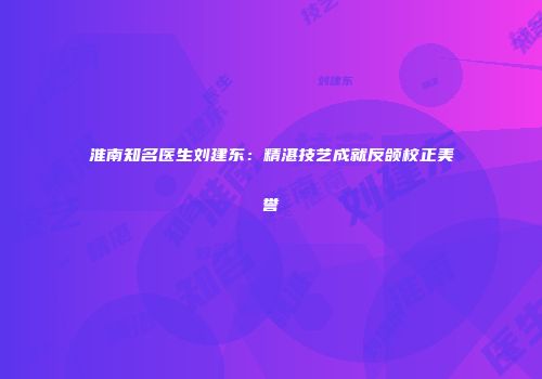 淮南知名医生刘建东：精湛技艺成就反颌校正美誉