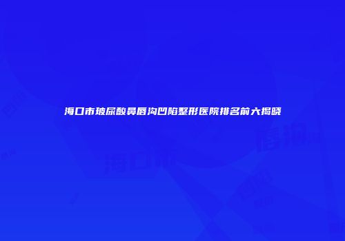 海口市玻尿酸鼻唇沟凹陷整形医院排名前六揭晓