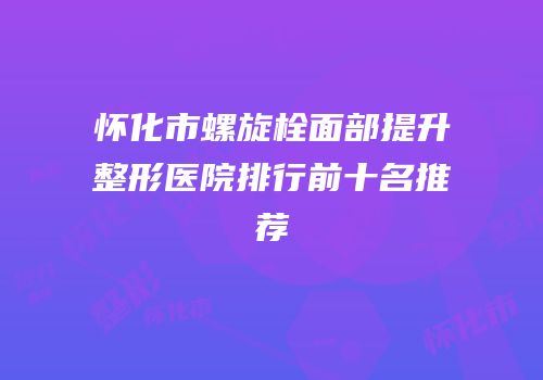 怀化市螺旋栓面部提升整形医院排行前十名推荐
