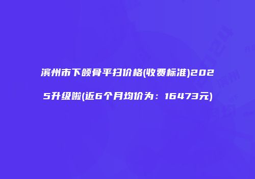 滨州市下颌骨平扫价格(收费标准)2025升级啦(近6个月均价为：16473元)