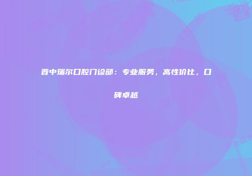 晋中瑞尔口腔门诊部：专业服务，高性价比，口碑卓越