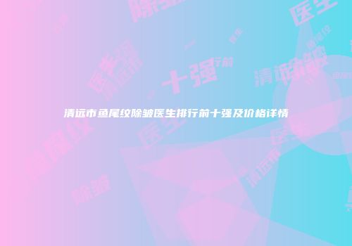 清远市鱼尾纹除皱医生排行前十强及价格详情
