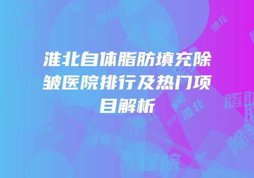 淮北自体脂肪填充除皱医院排行及热门项目解析