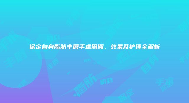 保定自身脂肪丰唇手术周期、效果及护理全解析
